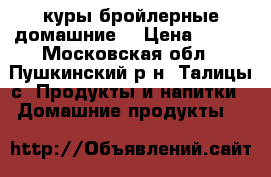 куры бройлерные домашние. › Цена ­ 270 - Московская обл., Пушкинский р-н, Талицы с. Продукты и напитки » Домашние продукты   
